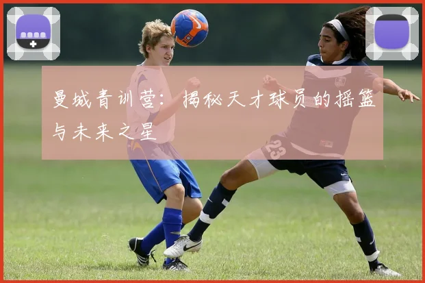 曼城青训营：揭秘天才球员的摇篮与未来之星