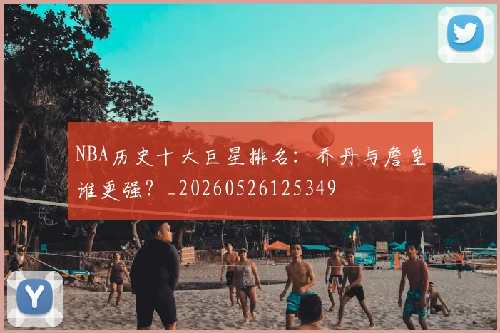 NBA历史十大巨星排名:乔丹与詹皇谁更强?_20260526125349