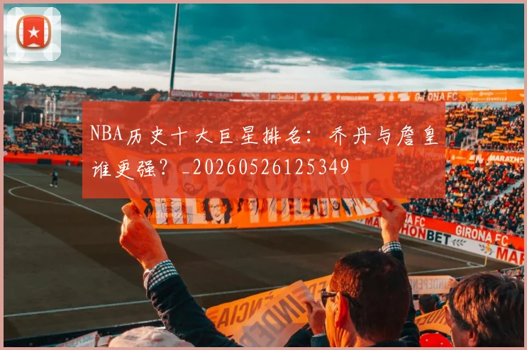 NBA历史十大巨星排名:乔丹与詹皇谁更强?_20260526125349