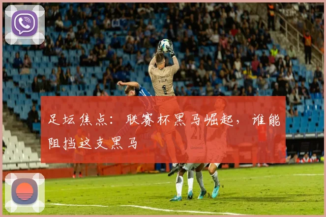 足坛焦点：联赛杯黑马崛起，谁能阻挡这支黑马