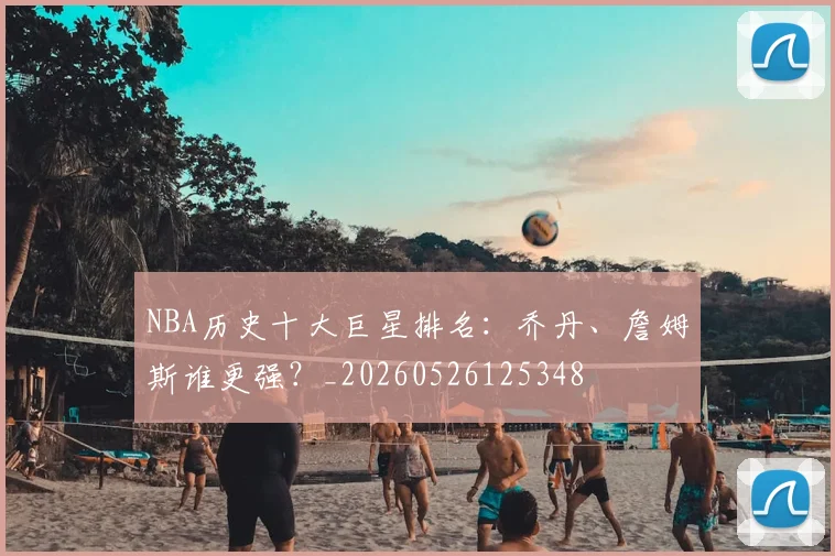 NBA历史十大巨星排名:乔丹、詹姆斯谁更强?_20260526125348